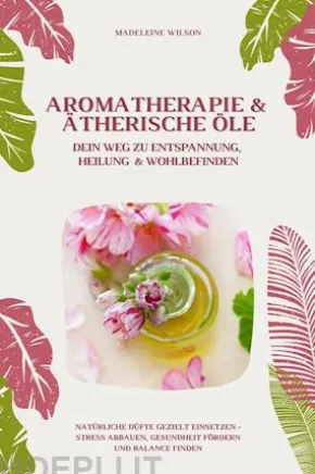Aromatherapie und Ätherische Öle: Dein Weg zu Entspannung, Heilung und Wohlbefinden (Natürliche Düfte gezielt einsetzen – Stress abbauen, Gesundheit fördern und Balance finden)