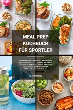 Meal Prep Kochbuch für Sportler: 1000 einfache und effektive Rezepte für Muskelaufbau, Fettabbau und maximale Leistung – Meal Prep leicht gemacht! (Gesunde Fitness Ernährung inkl. Fruit Infused Water)