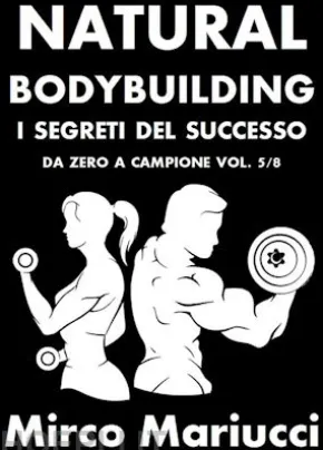 Natural Bodybuilding. I Segreti del Successo. Da Zero a Campione. Vol. 5/8